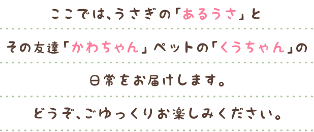 ここでは、うさぎの「あるうさ」その友達「かわちゃん」ペットの「くうちゃん」の日常をお届けします。どうぞ、ごゆっくりお楽しみください。