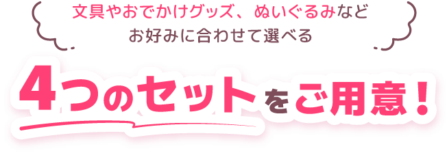文具やおでかけグッズ、ぬいぐるみなどお好みに合わせて選べる 4つのセットをご用意！